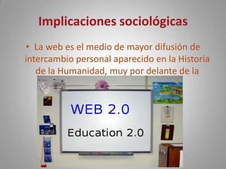 Implicaciones sociológicasLa web es el medio de mayor difusión de intercambio personal aparecido en la Historia de la Humanidad, muy por delante de la imprenta.