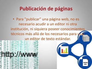 Publicación de páginasPara "publicar" una página web, no es necesario acudir a un editor ni otra institución, ni siquiera poseer conocimientos técnicos más allá de los necesarios para usar un editor de texto estándar.