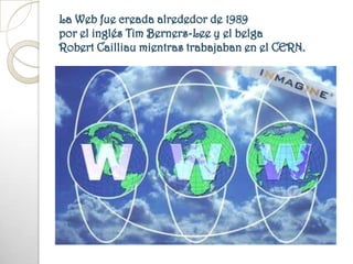 La Web fue creada alrededor de 1989 por el inglés Tim Berners-Lee y el belga Robert Cailliau mientras trabajaban en el CERN.