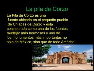 La pila de Corzo
La Pila de Corzo es una
 fuente ubicada en el pequeño pueblo
 de Chiapas de Corzo y está
considerada como una de las fuentes
mudéjar más hermosas y uno de
los monumentos más importantes no
solo de México, sino que de toda América.
 