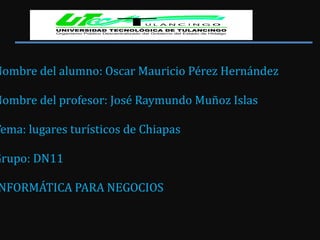 Nombre del alumno: Oscar Mauricio Pérez Hernández Nombre del profesor: José Raymundo Muñoz Islas Tema: lugares turísticos de Chiapas Grupo: DN11 INFORMÁTICA PARA NEGOCIOS  