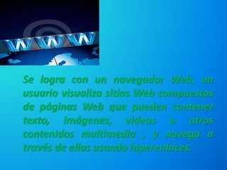 Se logra con un navegador Web, un
usuario visualiza sitios Web compuestos
de páginas Web que pueden contener
texto, imágenes, videos u otros
contenidos multimedia , y navega a
través de ellas usando hiperenlaces.
 