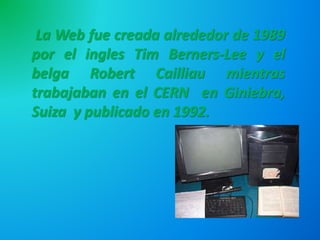 La Web fue creada alrededor de 1989
por el ingles Tim Berners-Lee y el
belga Robert Cailliau mientras
trabajaban en el CERN en Giniebra,
Suiza y publicado en 1992.
 