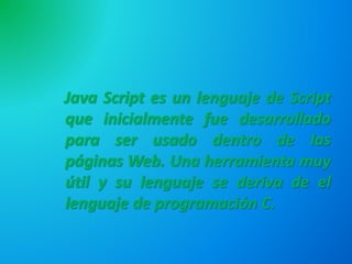 Java Script es un lenguaje de Script
que inicialmente fue desarrollado
para ser usado dentro de las
páginas Web. Una herramienta muy
útil y su lenguaje se deriva de el
lenguaje de programación C.
 