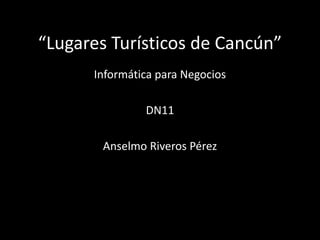 “Lugares Turísticos de Cancún”
      Informática para Negocios

               DN11

       Anselmo Riveros Pérez
 