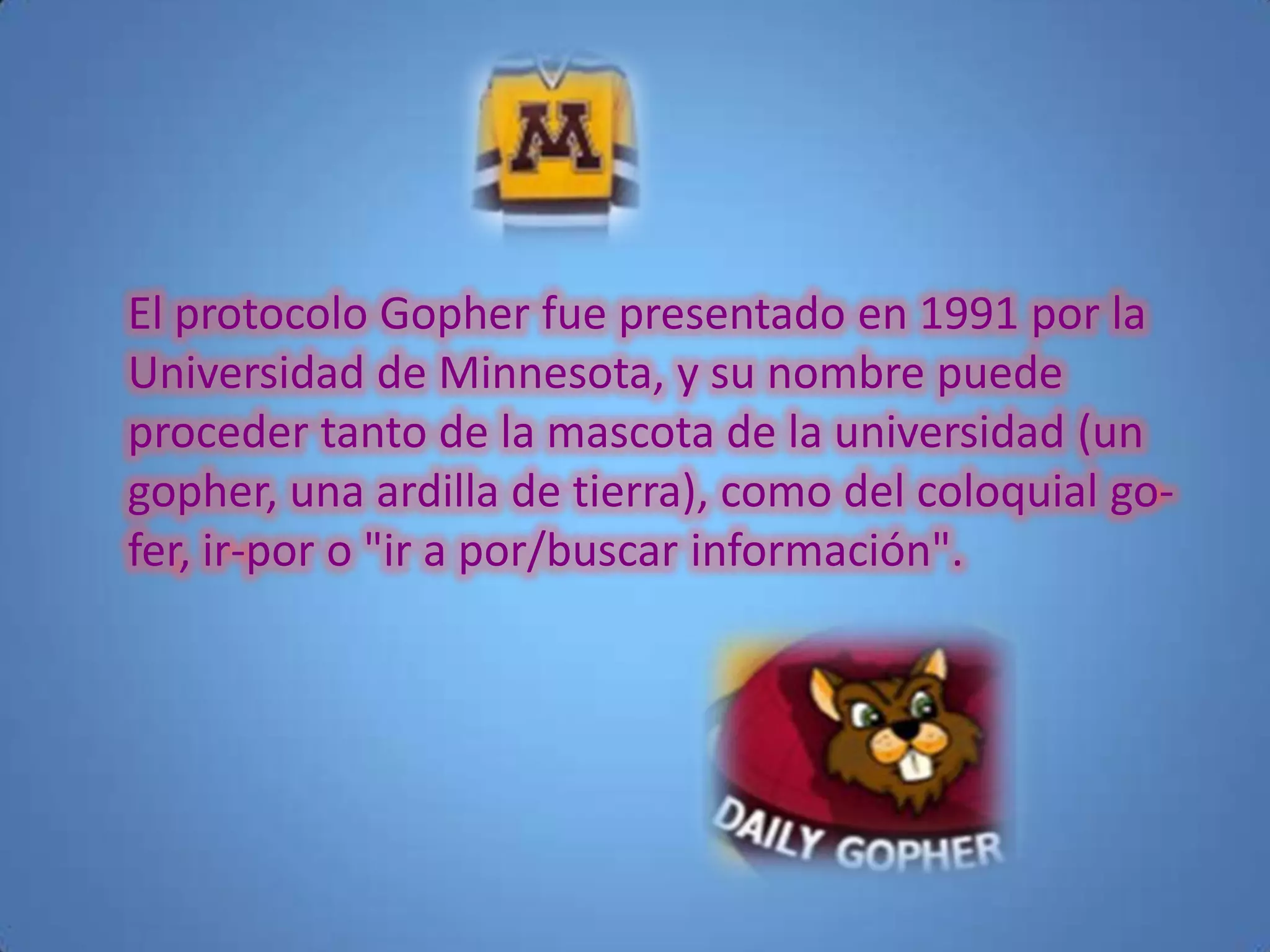El protocolo Gopher fue presentado en 1991 por la
Universidad de Minnesota, y su nombre puede
proceder tanto de la mascota de la universidad (un
gopher, una ardilla de tierra), como del coloquial go-
fer, ir-por o "ir a por/buscar información".
 