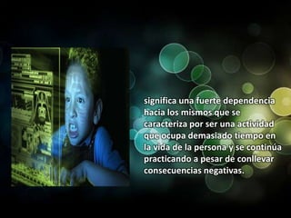 significa una fuerte dependencia hacia los mismos que se caracteriza por ser una actividad que ocupa demasiado tiempo en la vida de la persona y se continúa practicando a pesar de conllevar consecuencias negativas.
