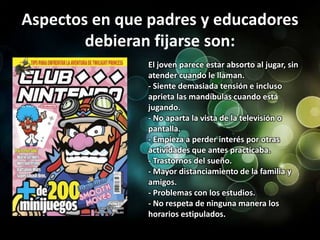 Aspectos en que padres y educadores debieran fijarse son:El joven parece estar absorto al jugar, sin atender cuando le llaman.- Siente demasiada tensión e incluso aprieta las mandíbulas cuando está jugando.- No aparta la vista de la televisión o pantalla.- Empieza a perder interés por otras actividades que antes practicaba.- Trastornos del sueño.- Mayor distanciamiento de la familia y amigos.- Problemas con los estudios.- No respeta de ninguna manera los horarios estipulados.