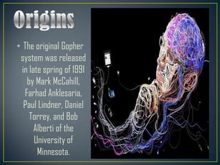 • The original Gopher
system was released
in late spring of 1991
by Mark McCahill,
Farhad Anklesaria,
Paul Lindner, Daniel
Torrey, and Bob
Alberti of the
University of
Minnesota.