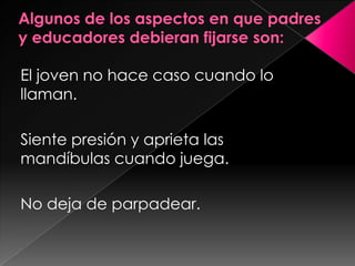 Algunos de los aspectos en que padres y educadores debieran fijarse son:El joven no hace caso cuando lo llaman.Siente presión y aprieta las mandíbulas cuando juega.No deja de parpadear.