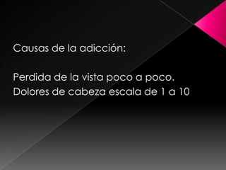 Causas de la adicción:Perdida de la vista poco a poco.Dolores de cabeza escala de 1 a 10