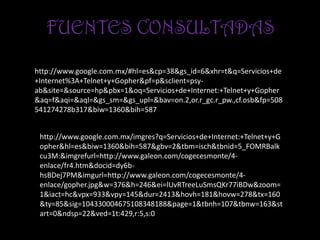 FUENTES CONSULTADAS

http://www.google.com.mx/#hl=es&cp=38&gs_id=6&xhr=t&q=Servicios+de
+Internet%3A+Telnet+y+Gopher&pf=p&sclient=psy-
ab&site=&source=hp&pbx=1&oq=Servicios+de+Internet:+Telnet+y+Gopher
&aq=f&aqi=&aql=&gs_sm=&gs_upl=&bav=on.2,or.r_gc.r_pw.,cf.osb&fp=508
541274278b317&biw=1360&bih=587


 http://www.google.com.mx/imgres?q=Servicios+de+Internet:+Telnet+y+G
 opher&hl=es&biw=1360&bih=587&gbv=2&tbm=isch&tbnid=5_FOMRBalk
 cu3M:&imgrefurl=http://www.galeon.com/cogecesmonte/4-
 enlace/fr4.htm&docid=dy6b-
 hsBDej7PM&imgurl=http://www.galeon.com/cogecesmonte/4-
 enlace/gopher.jpg&w=376&h=246&ei=lUvRTreeLuSmsQKr77iBDw&zoom=
 1&iact=hc&vpx=933&vpy=145&dur=2413&hovh=181&hovw=278&tx=160
 &ty=85&sig=104330004675108348188&page=1&tbnh=107&tbnw=163&st
 art=0&ndsp=22&ved=1t:429,r:5,s:0
 