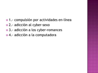 1.- compulsión por actividades en-línea2.- adicción al cyber-sexo3.- adicción a los cyber-romances4.- adicción a la computadora