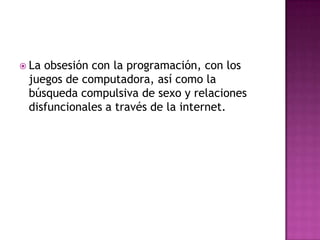 La obsesión con la programación, con los juegos de computadora, así como la búsqueda compulsiva de sexo y relaciones disfuncionales a través de la internet.
