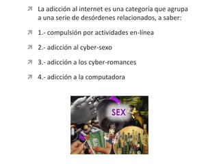 La adicción al internet es una categoría que agrupa a una serie de desórdenes relacionados, a saber:1.- compulsión por actividades en-línea2.- adicción al cyber-sexo3.- adicción a los cyber-romances4.- adicción a la computadora