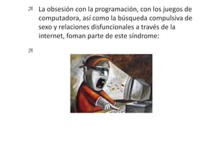 La obsesión con la programación, con los juegos de computadora, así como la búsqueda compulsiva de sexo y relaciones disfuncionales a través de la internet, foman parte de este síndrome: