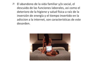 El abandono de la vida familiar y/o social, el descuido de las funciones laborales, asi como el deterioro de la higiene y salud física a raíz de la inversión de energía y el tiempo invertido en la adiccion a la internet, son características de este desorden.