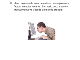 el uso excesivo de los ordenadores puede pasarnos factura emocionalmente. El usuario poco a poco y gradualmente va creando un mundo artificial.