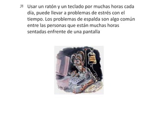 Usar un ratón y un teclado por muchas horas cada día, puede llevar a problemas de estrés con el tiempo. Los problemas de espalda son algo común entre las personas que están muchas horas sentadas enfrente de una pantalla