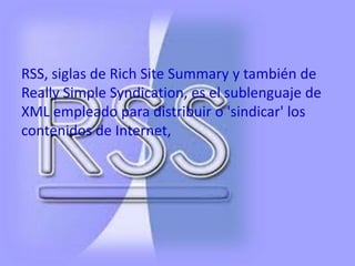 RSS, siglas de Rich Site Summary y también de
Really Simple Syndication, es el sublenguaje de
XML empleado para distribuir o 'sindicar' los
contenidos de Internet,
 