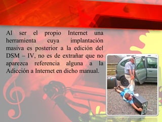 Al ser el propio Internet una herramienta cuya implantación masiva es posterior a la edición del DSM – IV, no es de extrañar que no aparezca referencia alguna a la Adicción a Internet en dicho manual. 