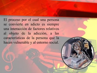 El proceso por el cual una persona se convierte en adicto es siempre una interacción de factores relativos al objeto de la adicción, a las características de la persona que la hacen vulnerable y al entorno social. 