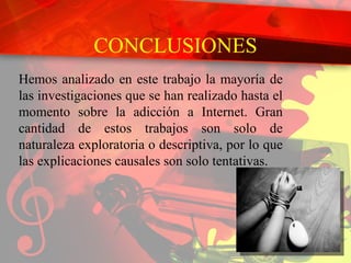 CONCLUSIONES Hemos analizado en este trabajo la mayoría de las investigaciones que se han realizado hasta el momento sobre la adicción a Internet. Gran cantidad de estos trabajos son solo de naturaleza exploratoria o descriptiva, por lo que las explicaciones causales son solo tentativas. 
