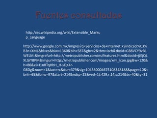 Fuentes consultadas
 http://es.wikipedia.org/wiki/Extensible_Marku
 p_Language

http://www.google.com.mx/imgres?q=Servicios+de+Internet:+Sindicaci%C3%
B3n+XML&hl=es&biw=1360&bih=587&gbv=2&tbm=isch&tbnid=GB8VCY9vB1
WELM:&imgrefurl=http://metropublisher.com/es/features.html&docid=jJEjQL
XLGiYBPM&imgurl=http://metropublisher.com/images/xml_icon.jpg&w=120&
h=80&ei=J1nRTqHbH_H-sQK4r-
G6Dg&zoom=1&iact=rc&dur=379&sig=104330004675108348188&page=10&t
bnh=65&tbnw=97&start=214&ndsp=25&ved=1t:429,r:14,s:214&tx=40&ty=31
 