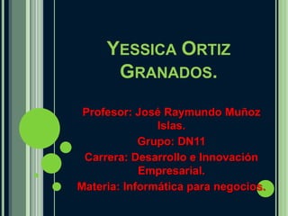 YESSICA ORTIZ
      GRANADOS.
 Profesor: José Raymundo Muñoz
               Islas.
            Grupo: DN11
 Carrera: Desarrollo e Innovación
            Empresarial.
Materia: Informática para negocios.
 