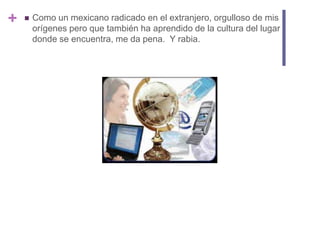 Como un mexicano radicado en el extranjero, orgulloso de mis orígenes pero que también ha aprendido de la cultura del lugar donde se encuentra, me da pena. Y rabia.