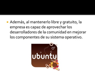 Además, al mantenerlo libre y gratuito, la empresa es capaz de aprovechar los desarrolladores de la comunidad en mejorar los componentes de su sistema operativo. 