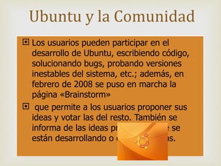 Los usuarios pueden participar en el desarrollo de Ubuntu, escribiendo código, solucionando bugs, probando versiones inestables del sistema, etc.; además, en febrero de 2008 se puso en marcha la página «Brainstorm» que permite a los usuarios proponer sus ideas y votar las del resto. También se informa de las ideas propuestas que se están desarrollando o están previstas. Ubuntu y la Comunidad 