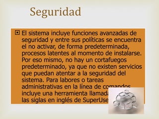 El sistema incluye funciones avanzadas de seguridad y entre sus políticas se encuentra el no activar, de forma predeterminada, procesos latentes al momento de instalarse. Por eso mismo, no hay un cortafuegos predeterminado, ya que no existen servicios que puedan atentar a la seguridad del sistema. Para labores o tareas administrativas en la línea de comandos incluye una herramienta llamada sudo (de las siglas en inglés de SuperUser do). Seguridad 