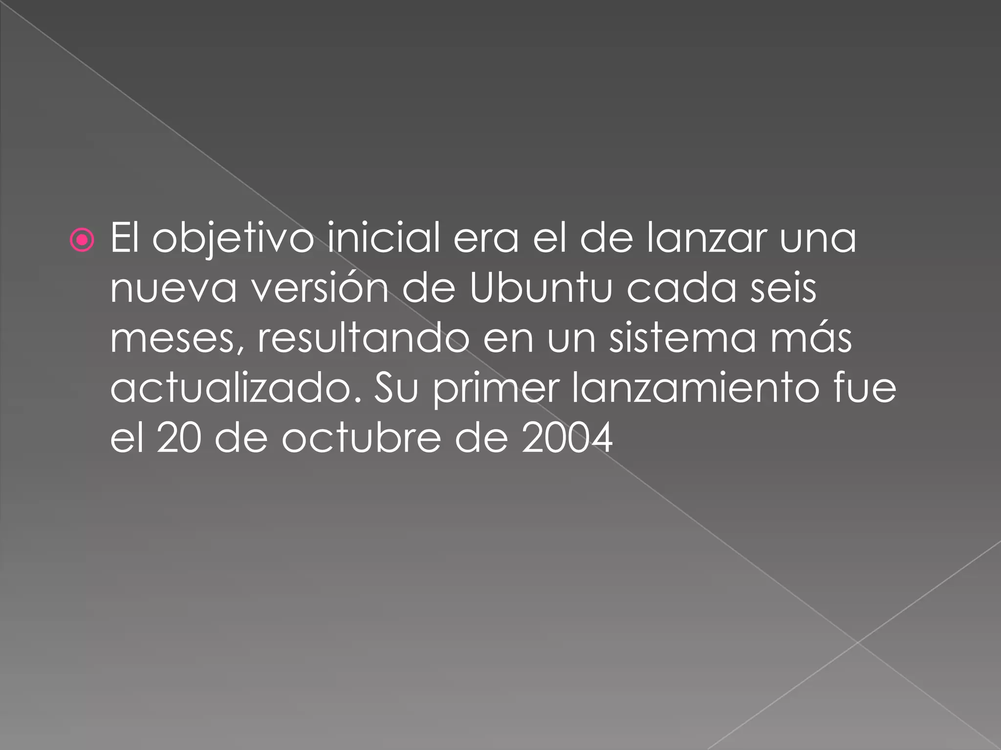 El objetivo inicial era el de lanzar una nueva versión de Ubuntu cada seis meses, resultando en un sistema más actualizado. Su primer lanzamiento fue el 20 de octubre de 2004