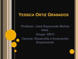 YESSICA ORTIZ GRANADOS

 Profesor: José Raymundo Muñoz
              Islas.
           Grupo: DN11
 Carrera: Desarrollo e Innovación
           Empresarial.
 