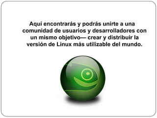 Aquí encontrarás y podrás unirte a una comunidad de usuarios y desarrolladores con un mismo objetivo— crear y distribuir la versión de Linux más utilizable del mundo.