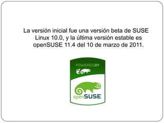 La versión inicial fue una versión beta de SUSE Linux 10.0, y la última versión estable es openSUSE 11.4 del 10 de marzo de 2011.