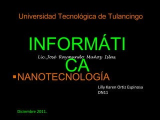 Universidad Tecnológica de Tulancingo



   INFORMÁTI
        CA
          Lic. José Raymundo Muñoz Islas.




NANOTECNOLOGÍA
                                 Lilly Karen Ortiz Espinosa
                                 DN11



Diciembre 2011.
 