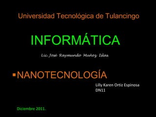 Universidad Tecnológica de Tulancingo


       INFORMÁTICA
            Lic. José Raymundo Muñoz Islas.




NANOTECNOLOGÍA
                                    Lilly Karen Ortiz Espinosa
                                    DN11



Diciembre 2011.
 