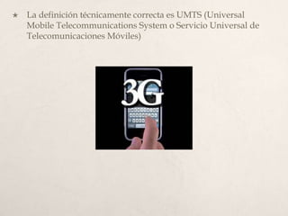 La definición técnicamente correcta es UMTS (Universal Mobile TelecommunicationsSystem o Servicio Universal de Telecomunicaciones Móviles)