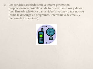 Los servicios asociados con la tercera generación proporcionan la posibilidad de transferir tanto voz y datos (una llamada telefónica o una videollamada) y datos no-voz (como la descarga de programas, intercambio de email, y mensajería instantánea). 