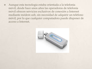 Aunque esta tecnología estaba orientada a la telefonía móvil, desde hace unos años las operadoras de telefonía móvil ofrecen servicios exclusivos de conexión a Internet mediante módem usb, sin necesidad de adquirir un teléfono móvil, por lo que cualquier computadora puede disponer de acceso a Internet. 