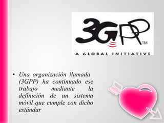 Una organización llamada  (3GPP) ha continuado ese trabajo mediante la definición de un sistema móvil que cumple con dicho estándar 