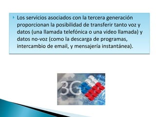 Los servicios asociados con la tercera generación proporcionan la posibilidad de transferir tanto voz y datos (una llamada telefónica o una video llamada) y datos no-voz (como la descarga de programas, intercambio de email, y mensajería instantánea).  