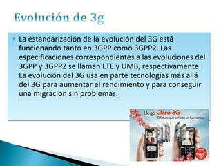 La estandarización de la evolución del 3G está funcionando tanto en 3GPP como 3GPP2. Las especificaciones correspondientes a las evoluciones del 3GPP y 3GPP2 se llaman LTE y UMB, respectivamente. La evolución del 3G usa en parte tecnologías más allá del 3G para aumentar el rendimiento y para conseguir una migración sin problemas. 