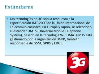 Las tecnologías de 3G son la respuesta a la especificación IMT-2000 de la Unión Internacional de Telecomunicaciones. En Europa y Japón, se seleccionó el estándar UMTS (Universal Mobile Telephone System), basado en la tecnología W-CDMA. UMTS está gestionado por la organización 3GPP, también responsable de GSM, GPRS y EDGE. 