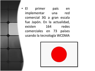 El primer país en implementar una red comercial 3G a gran escala fue Japón. En la actualidad, existen 164 redes comerciales en 73 países usando la tecnología WCDMA 