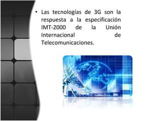 Las tecnologías de 3G son la respuesta a la especificación IMT-2000 de la Unión Internacional de Telecomunicaciones. 