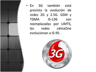 En 3G también está prevista la evolución de redes 2G y 2.5G. GSM y TDMA IS-136 son reemplazadas por UMTS, las redes cdmaOne evolucionan a IS-95. 