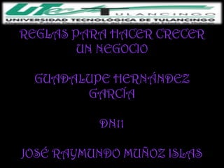 REGLAS PARA HACER CRECER
        UN NEGOCIO

 GUADALUPE HERNÁNDEZ
       GARCÍA

          DN11

JOSÉ RAYMUNDO MUÑOZ ISLAS
 